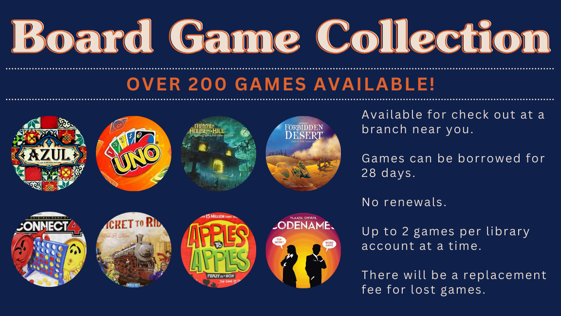 Board Game Collection: Over 200 Games Available! Available for checkout at a branch near you. Games can be borrowed for 28 days. No renewals. Up to 2 games per library account at a time. There will be a replacement fee for lost games. Eight circles showing Uno, Azul, Betrayal of the House on the Hill, Forbidden Desert, Connect 4, Ticket to Ride, Apples to Apples, and Codenames