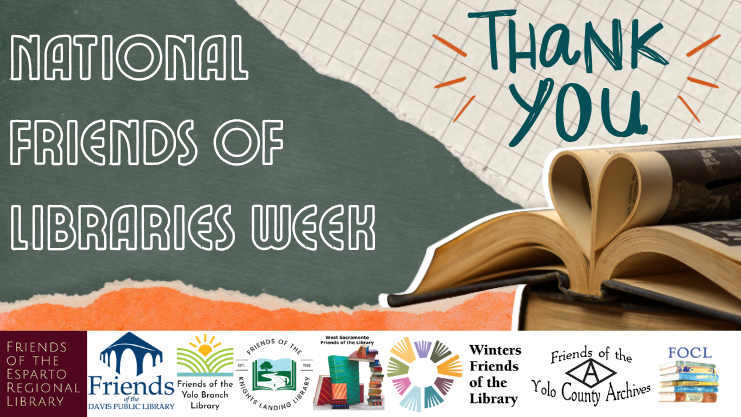 National Friends of Libraries Week. Thank you. Green, orange, and white torn paper with a book in the bottom right corner whose pages are opened and folded into its spine to form a heart. Logos for Friends of the Esparto Regional Library, Friends of the Davis Public Library, Friends of the Yolo Branch Library, Friends of the Knight's Landing Library, Friends of the West Sacramento Public Library, Winters Friends of the Library, Friends of the Yolo County Archives, and Friends of the Clarksburg Library.