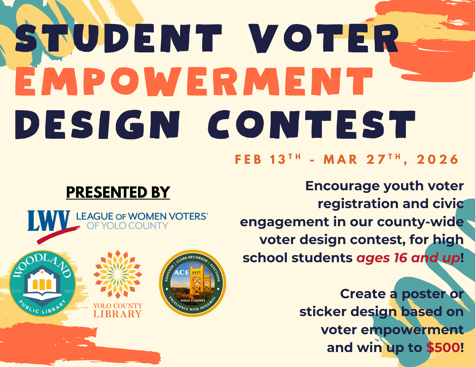 Student Voter Empowerment Design Contest. Feb 13 - March 27, 2026. Encourage youth voter registration and civic engagement in our county-wide voter design contest, for high school students ages 16 and up! Create a poster or sticker design based on voter empowerment and win up to $500! Presented by: Leage of Women Voters of Yolo County, Woodland Public Library, Yolo County Library, ACE Yolo County